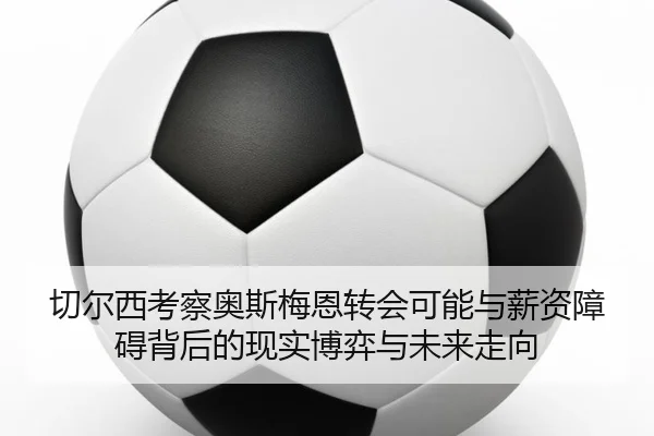 切尔西考察奥斯梅恩转会可能与薪资障碍背后的现实博弈与未来走向