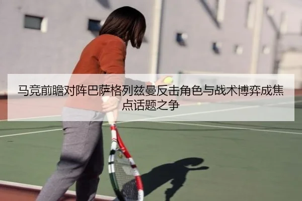 马竞前瞻对阵巴萨格列兹曼反击角色与战术博弈成焦点话题之争