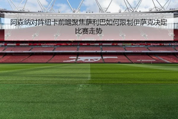 阿森纳对阵纽卡前瞻聚焦萨利巴如何限制伊萨克决定比赛走势